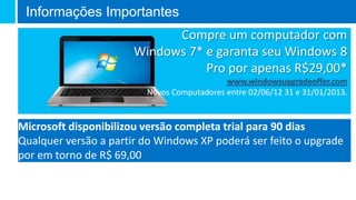 Informações Importantes
                             Compre um computador com
                       Windows 7* e garanta seu Windows 8
                                  Pro por apenas R$29,00*
                         Novos Computadores entre 02/06/12 31 e 31/01/2013.


Microsoft disponibilizou versão completa trial para 90 dias
Qualquer versão a partir do Windows XP poderá ser feito o upgrade
por em torno de R$ 69,00
 