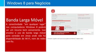 Windows 8 para Negócios



Banda Larga Móvel
A conectividade "em qualquer lugar"
nos computadores Windows 8 poderá
ser um recurso bem conveniente. Isso
envolve o uso de banda larga móvel
para conexão em áreas onde não há
disponibilidade de Wi-Fi, nem de redes
com fio.
 