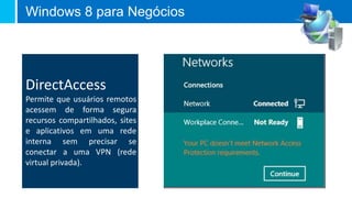 Windows 8 para Negócios




DirectAccess
Permite que usuários remotos
acessem de forma segura
recursos compartilhados, sites
e aplicativos em uma rede
interna sem precisar se
conectar a uma VPN (rede
virtual privada).
 