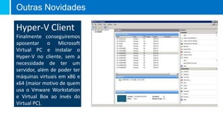 Outras Novidades

Hyper-V Client
Finalmente conseguiremos
aposentar o Microsoft
Virtual PC e instalar o
Hyper-V no cliente, sem a
necessidade de ter um
servidor, além de poder ter
máquinas virtuais em x86 e
x64 (maior motivo de quem
usa o Vmware Workstation
e Virtual Box ao invés do
Virtual PC).
 