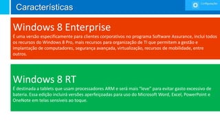 Características

Windows 8 Enterprise
É uma versão especificamente para clientes corporativos no programa Software Assurance, inclui todos
os recursos do Windows 8 Pro, mais recursos para organização de TI que permitem a gestão e
implantação de computadores, segurança avançada, virtualização, recursos de mobilidade, entre
outros.




Windows 8 RT
É destinada a tablets que usam processadores ARM e será mais “leve” para evitar gasto excessivo de
bateria. Essa edição incluirá versões aperfeiçoadas para uso do Microsoft Word, Excel, PowerPoint e
OneNote em telas sensíveis ao toque.
 
