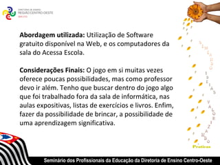 Abordagem utilizada: Utilização de Software
gratuito disponível na Web, e os computadores da
sala do Acessa Escola.

Considerações Finais: O jogo em si muitas vezes
oferece poucas possibilidades, mas como professor
devo ir além. Tenho que buscar dentro do jogo algo
que foi trabalhado fora da sala de informática, nas
aulas expositivas, listas de exercícios e livros. Enfim,
fazer da possibilidade de brincar, a possibilidade de
uma aprendizagem significativa.


                                                                          Praticas


        Seminário dos Profissionais da Educação da Diretoria de Ensino Centro-Oeste
 