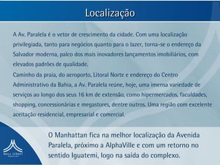 Localização
A Av. Paralela é o vetor de crescimento da cidade. Com uma localização
privilegiada, tanto para negócios quanto para o lazer, torna-se o endereço da
Salvador moderna, palco dos mais inovadores lançamentos imobiliários, com
elevados padrões de qualidade.
Caminho da praia, do aeroporto, Litoral Norte e endereço do Centro
Administrativo da Bahia, a Av. Paralela reúne, hoje, uma imensa variedade de
serviços ao longo dos seus 16 km de extensão, como hipermercados, faculdades,
shopping, concessionárias e megastores, dentre outros. Uma região com excelente
aceitação residencial, empresarial e comercial.


              O Manhattan fica na melhor localização da Avenida
              Paralela, próximo a AlphaVille e com um retorno no
              sentido Iguatemi, logo na saída do complexo.
 