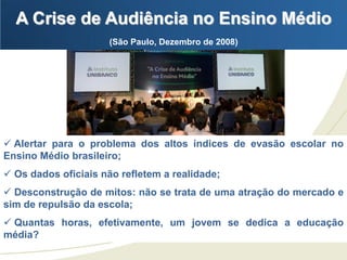 A Crise de Audiência no Ensino Médio
                     (São Paulo, Dezembro de 2008)




 Alertar para o problema dos altos índices de evasão escolar no
Ensino Médio brasileiro;
 Os dados oficiais não refletem a realidade;
 Desconstrução de mitos: não se trata de uma atração do mercado e
sim de repulsão da escola;
 Quantas horas, efetivamente, um jovem se dedica a educação
média?
 
