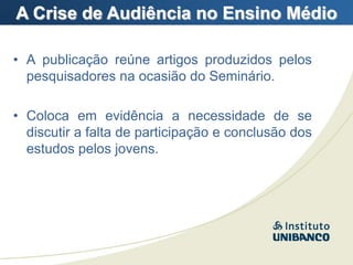 A Crise de Audiência no Ensino Médio

• A publicação reúne artigos produzidos pelos
  pesquisadores na ocasião do Seminário.

• Coloca em evidência a necessidade de se
  discutir a falta de participação e conclusão dos
  estudos pelos jovens.
 