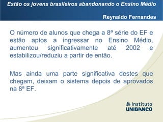 Estão os jovens brasileiros abandonando o Ensino Médio

                                  Reynaldo Fernandes

O número de alunos que chega a 8ª série do EF e
estão aptos a ingressar no Ensino Médio,
aumentou      significativamente    até 2002  e
estabilizou/reduziu a partir de então.

Mas ainda uma parte significativa destes que
chegam, deixam o sistema depois de aprovados
na 8ª EF.
 