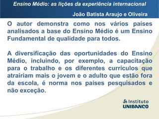 Ensino Médio: as lições da experiência internacional
                        João Batista Araujo e Oliveira
O autor demonstra como nos vários países
analisados a base do Ensino Médio é um Ensino
Fundamental de qualidade para todos.

A diversificação das oportunidades do Ensino
Médio, incluindo, por exemplo, a capacitação
para o trabalho e os diferentes currículos que
atrairiam mais o jovem e o adulto que estão fora
da escola, é norma nos países pesquisados e
não exceção.
 