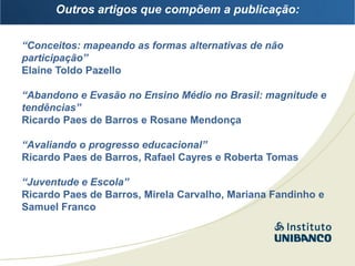 Outros artigos que compõem a publicação:


“Conceitos: mapeando as formas alternativas de não
participação”
Elaine Toldo Pazello

“Abandono e Evasão no Ensino Médio no Brasil: magnitude e
tendências”
Ricardo Paes de Barros e Rosane Mendonça

“Avaliando o progresso educacional”
Ricardo Paes de Barros, Rafael Cayres e Roberta Tomas

“Juventude e Escola”
Ricardo Paes de Barros, Mirela Carvalho, Mariana Fandinho e
Samuel Franco
 