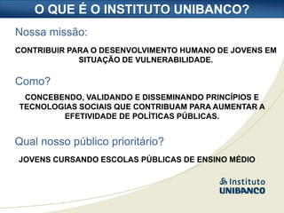 O QUE É O INSTITUTO UNIBANCO?
Nossa missão:
CONTRIBUIR PARA O DESENVOLVIMENTO HUMANO DE JOVENS EM
             SITUAÇÃO DE VULNERABILIDADE.

Como?
 CONCEBENDO, VALIDANDO E DISSEMINANDO PRINCÍPIOS E
TECNOLOGIAS SOCIAIS QUE CONTRIBUAM PARA AUMENTAR A
        EFETIVIDADE DE POLÍTICAS PÚBLICAS.


Qual nosso público prioritário?
JOVENS CURSANDO ESCOLAS PÚBLICAS DE ENSINO MÉDIO
 