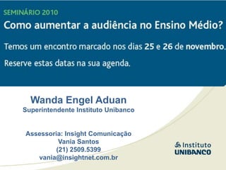 Wanda Engel Aduan
Superintendente Instituto Unibanco


Assessoria: Insight Comunicação
          Vania Santos
         (21) 2509.5399
   vania@insightnet.com.br
 