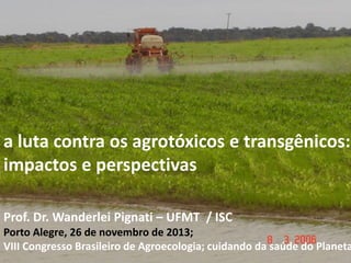 a luta contra os agrotóxicos e transgênicos:
impactos e perspectivas
Prof. Dr. Wanderlei Pignati – UFMT / ISC

Porto Alegre, 26 de novembro de 2013;
VIII Congresso Brasileiro de Agroecologia; cuidando da saúde do Planeta

 