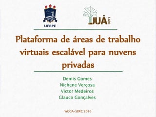 Plataforma de áreas de trabalho
virtuais escalável para nuvens
privadas
Demis Gomes
Nichene Verçosa
Victor Medeiros
Glauco Gonçalves
WCGA-SBRC 2016
 