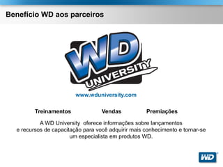 Benefício WD aos parceiros




                         www.wduniversity.com

         Treinamentos              Vendas           Premiações

           A WD University oferece informações sobre lançamentos
  e recursos de capacitação para você adquirir mais conhecimento e tornar-se
                       um especialista em produtos WD.

                                                                               ®
 