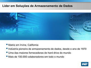Líder em Soluções de Armazenamento de Dados




   Matriz em Irvine, California
   Indústria pioneira de armazenamento de dados, desde o ano de 1970
   Uma das maiores fornecedoras de hard drive do mundo
   Mais de 100.000 colaboradores em todo o mundo
                                                                        ®
 