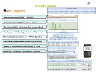 Serviços e Produtos Acompanhamento do PIPELINE e FORECAST; Distribuição das negociações em filas de trabalho; Consultas e relatórios (na tela, em gráficos ou arquivo Excel); Gestão e controle de Carteira por Consultor/AACE; Controle de protocolos abertos para o AACE ou Operadora; Acesso via celular para consulta ou inclusões de visitas; Informações agrupada por AACE / Consultor / Operadora. Controle de linhas elegíveis para renovação parcial ou total; 