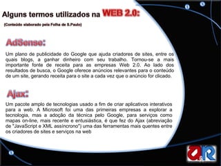 Um plano de publicidade do Google que ajuda criadores de sites, entre os quais blogs, a ganhar dinheiro com seu trabalho. Tornou-se a mais importante fonte de receita para as empresas Web 2.0. Ao lado dos resultados de busca, o Google oferece anúncios relevantes para o conteúdo de um site, gerando receita para o site a cada vez que o anúncio for clicado. Um pacote amplo de tecnologias usado a fim de criar aplicativos interativos para a web. A Microsoft foi uma das primeiras empresas a explorar a tecnologia, mas a adoção da técnica pelo Google, para serviços como mapas on-line, mais recente e entusiástica, é que fez do Ajax (abreviação de "JavaScript e XML assíncrono") uma das ferramentas mais quentes entre os criadores de sites e serviços na web  
