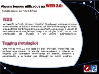 Abreviação de "really simple syndication" (distribuição realmente simples), é uma maneira de distribuir informação por meio da internet que se tornou uma poderosa combinação de tecnologias "pull“, com as quais o usuário da web solicita as informações que deseja e tecnologias "push" com as quais informações são enviadas a um usuário automaticamente. Uma versão Web 2.0 das listas de sites preferidos, oferecendo aos usuários uma maneira de vincular palavras-chaves a palavras ou imagens que consideram interessantes na internet, ajudando a categorizá-las e a facilitar sua obtenção por outros usuários.  