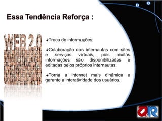 Troca de informações; Colaboração dos internautas com sites e serviços virtuais, pois muitas informações são disponibilizadas e editadas pelos próprios internautas; Torna a internet mais dinâmica e garante a interatividade dos usuários.  