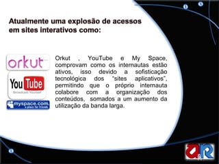 Orkut , YouTube e My Space, comprovam como os internautas estão ativos, isso devido a sofisticação tecnológica dos “sites aplicativos”, permitindo que o próprio internauta colabore com a organização dos conteúdos,  somados a um aumento da utilização da banda larga.  
