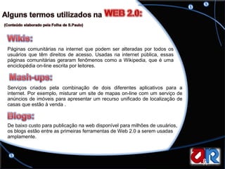 Páginas comunitárias na internet que podem ser alteradas por todos os usuários que têm direitos de acesso. Usadas na internet pública, essas páginas comunitárias geraram fenômenos como a Wikipedia, que é uma enciclopédia on-line escrita por leitores.  Serviços criados pela combinação de dois diferentes aplicativos para a internet. Por exemplo, misturar um site de mapas on-line com um serviço de anúncios de imóveis para apresentar um recurso unificado de localização de casas que estão à venda . De baixo custo para publicação na web disponível para milhões de usuários, os blogs estão entre as primeiras ferramentas de Web 2.0 a serem usadas amplamente.  