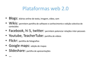 Plataformas web 2.0Blogs: diários online de texto, imagem, vídeo, somWikis: permitem partilha de software e conhecimento e edição colectiva de conteúdosFacebook, hi 5, twitter: permitem potenciar relações inter-pessoaisYoutube, TeacherTube: partilha de vídeosFlickr: partilha de fotografiasGoogle maps: edição de mapasSlideshare: partilha de apresentações…