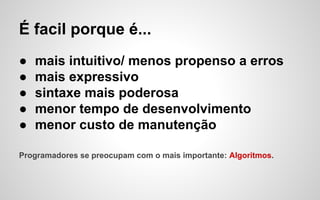 É facil porque é...
●
●
●
●
●

mais intuitivo/ menos propenso a erros
mais expressivo
sintaxe mais poderosa
menor tempo de desenvolvimento
menor custo de manutenção

Programadores se preocupam com o mais importante: Algoritmos.

 