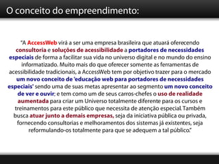 O conceito do empreendimento:


     “A AccessWeb virá a ser uma empresa brasileira que atuará oferecendo
   consultoria e soluções de acessibilidade a portadores de necessidades
especiais de forma a facilitar sua vida no universo digital e no mundo do ensino
     informatizado. Muito mais do que oferecer somente as ferramentas de
acessibilidade tradicionais, a AccessWeb tem por objetivo trazer para o mercado
   um novo conceito de 'educação web para portadores de necessidades
especiais' sendo uma de suas metas apresentar ao segmento um novo conceito
    de ver e ouvir; e tem como um de seus carros-chefes o uso de realidade
    aumentada para criar um Universo totalmente diferente para os cursos e
  treinamentos para este público que necessita de atenção especial. Também
  busca atuar junto a demais empresas, seja da iniciativa pública ou privada,
   fornecendo consultorias e melhoramentos dos sistemas já existentes, seja
        reformulando-os totalmente para que se adequem a tal público.”
 