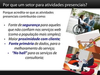 Por que um setor para atividades presenciais?
Porque acredita-se que as atividades
presenciais contribuirão como:

• Fonte de segurança para aqueles
  que não confiam nos serviços web
  (como a população mais simples);
• Maior proximidade com cliente;
• Fonte primária de dados, para o
     melhoramento do serviço;
  • "No hall" para os serviços de
             consultoria;
 