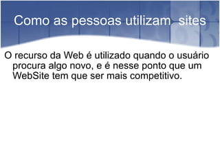 Como as pessoas utilizam  sites O recurso da Web é utilizado quando o usuário procura algo novo, e é nesse ponto que um WebSite tem que ser mais competitivo. 