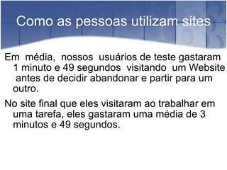 Como as pessoas utilizam sites Em  média,  nossos  usuários de teste gastaram  1 minuto e 49 segundos  visitando  um Website  antes de decidir abandonar e partir para um outro. No site final que eles visitaram ao trabalhar em uma tarefa, eles gastaram uma média de 3 minutos e 49 segundos. 