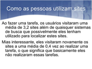 Como as pessoas utilizam sites Ao fazer uma tarefa, os usuários visitaram uma média de 3,2 sites além de quaisquer sistemas de busca que possivelmente eles tenham utilizado para localizar estes sites. Mias interessante, eles visitaram novamente os sites a uma média de 0,4 vez ao realizar uma tarefa, o que significa que basicamente eles não realizaram essas tarefas. 