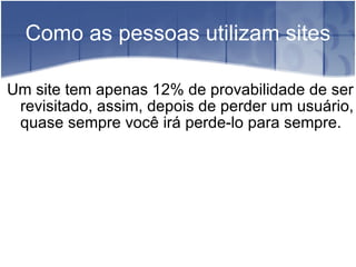 Como as pessoas utilizam sites Um site tem apenas 12% de provabilidade de ser revisitado, assim, depois de perder um usuário, quase sempre você irá perde-lo para sempre. 