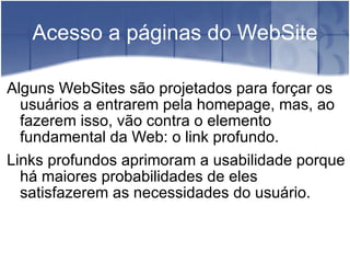 Acesso a páginas do WebSite Alguns WebSites são projetados para forçar os usuários a entrarem pela homepage, mas, ao fazerem isso, vão contra o elemento fundamental da Web: o link profundo. Links profundos aprimoram a usabilidade porque há maiores probabilidades de eles satisfazerem as necessidades do usuário. 