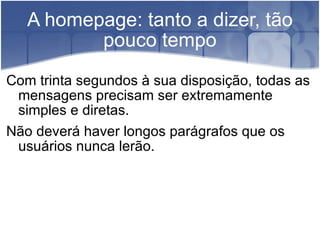 A homepage: tanto a dizer, tão pouco tempo Com trinta segundos à sua disposição, todas as mensagens precisam ser extremamente simples e diretas.  Não deverá haver longos parágrafos que os usuários nunca lerão. 