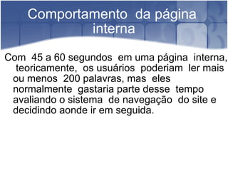 Comportamento  da página  interna Com  45 a 60 segundos  em uma página  interna,  teoricamente,  os usuários  poderiam  ler mais ou menos  200 palavras, mas  eles normalmente  gastaria parte desse  tempo avaliando o sistema  de navegação  do site e decidindo aonde ir em seguida.  