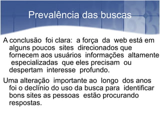 Prevalência das buscas A conclusão  foi clara:  a força  da  web está em alguns poucos  sites  direcionados que  fornecem aos usuários  informações  altamente  especializadas  que eles precisam  ou despertam  interesse  profundo. Uma alteração  importante ao  longo  dos anos foi o declínio do uso da busca para  identificar bons sites as pessoas  estão procurando  respostas. 