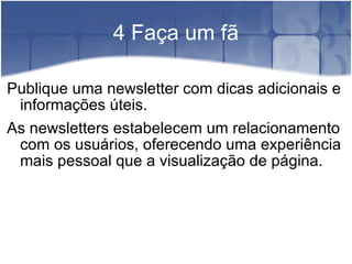 4 Faça um fã Publique uma newsletter com dicas adicionais e informações úteis. As newsletters estabelecem um relacionamento com os usuários, oferecendo uma experiência mais pessoal que a visualização de página. 