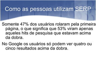 Como as pessoas utilizam SERP Somente 47% dos usuários rolaram pela primeira página, o que significa que 53% viram apenas aqueles hits de pesquisa que estavam acima da dobra. No Google os usuários só podem ver quatro ou cinco resultados acima da dobra. 