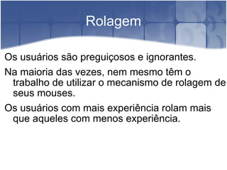 Rolagem Os usuários são preguiçosos e ignorantes. Na maioria das vezes, nem mesmo têm o trabalho de utilizar o mecanismo de rolagem de seus mouses. Os usuários com mais experiência rolam mais que aqueles com menos experiência. 