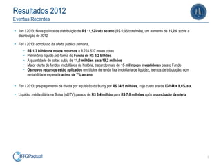 Resultados 2012
Eventos Recentes

• Jan / 2013: Nova política de distribuição de R$ 11,52/cota ao ano (R$ 0,96/cota/mês), um aumento de 15,2% sobre a
  distribuição de 2012

• Fev / 2013: conclusão da oferta pública primária,
     ￚ   R$ 1,3 bilhão de novos recursos e 8.224.537 novas cotas
     ￚ   Patrimônio líquido pró-forma do Fundo de R$ 3,2 bilhões
     ￚ   A quantidade de cotas subiu de 11,0 milhões para 19,2 milhões
     ￚ   Maior oferta de fundos imobiliários da história, trazendo mais de 15 mil novos investidores para o Fundo
     ￚ   Os novos recursos estão aplicados em títulos de renda fixa imobiliária de liquidez, isentos de tributação, com
         rentabilidade esperada acima de 7% ao ano

• Fev / 2013: pré-pagamento da dívida por aquisição do Burity por R$ 34,5 milhões, cujo custo era de IGP-M + 8,6% a.a.
• Liquidez média diária na Bolsa (ADTV) passou de R$ 0,4 milhão para R$ 7,0 milhões após a conclusão da oferta




                                                                                                                          3
 