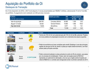 Aquisição do Portfolio da Oi
Destaques da Transação
Em 12 de dezembro de 2012, o BC Fund adquiriu 3 novas propriedades por R$299,7 milhões, adicionando 73 mil m2 de ABL
ao portfolio. O pagamento será realizado em 204 parcelas mensais

       Portfolio                                                          Detalhe por ativo           ABL        Aluguel mensal
       (em R$ '000, exceto se indicado)                                                               (m2)       R$ '000     R$ / m2
         Valor de aquisição                             299.700             Complexo SIA Sul        55.965         1.359        24,3
         Aluguel 12 meses                                30.444             General Polidoro        10.660         1.066       100,0
         Cap rate inicial                                 10,2%             Beneditinos              6.971           112        16,1
                                                                           Total                     73.596         2.537       34,5


   Propriedade            Localização     Locatários   Descrição
     Sia Sul                                           • Terreno de 150 mil m2 com potencial para até 100 mil m2 de ABL adicional. Projetos
                                                         de novos prédios em preparação de acordo com a demanda dos atuais ocupantes
                           Brasília



 General Polidoro                                      • Prédio de escritórios em boas condições após retrofit. Botafogo é uma das principais
                           Rio de                        regiões de serviços do Rio de Janeiro e passa por rápido desenvolvimento, com fácil
                           Janeiro                       acesso pelas principais avenidas


   Beneditinos                                         • Prédio comercial localizado na área portuária do centro do Rio de Janeiro, que passa
                           Rio de                        por um processo de revitalização. O baixo valor de locação atual de R$16/m2
                           Janeiro                       representa um potencial de valorização, uma vez que a região pratica locações por
                                                         volta de R$50/m2 e o contrato será renegociado ainda no primeiro semestre de 2013



                                                                                                                                                5
 