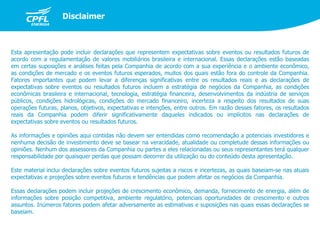 Esta apresentação pode incluir declarações que representem expectativas sobre eventos ou resultados futuros de
acordo com a regulamentação de valores mobiliários brasileira e internacional. Essas declarações estão baseadas
em certas suposições e análises feitas pela Companhia de acordo com a sua experiência e o ambiente econômico,
as condições de mercado e os eventos futuros esperados, muitos dos quais estão fora do controle da Companhia.
Fatores importantes que podem levar a diferenças significativas entre os resultados reais e as declarações de
expectativas sobre eventos ou resultados futuros incluem a estratégia de negócios da Companhia, as condições
econômicas brasileira e internacional, tecnologia, estratégia financeira, desenvolvimentos da indústria de serviços
públicos, condições hidrológicas, condições do mercado financeiro, incerteza a respeito dos resultados de suas
operações futuras, planos, objetivos, expectativas e intenções, entre outros. Em razão desses fatores, os resultados
reais da Companhia podem diferir significativamente daqueles indicados ou implícitos nas declarações de
expectativas sobre eventos ou resultados futuros.
As informações e opiniões aqui contidas não devem ser entendidas como recomendação a potenciais investidores e
nenhuma decisão de investimento deve se basear na veracidade, atualidade ou completude dessas informações ou
opiniões. Nenhum dos assessores da Companhia ou partes a eles relacionadas ou seus representantes terá qualquer
responsabilidade por quaisquer perdas que possam decorrer da utilização ou do conteúdo desta apresentação.
Este material inclui declarações sobre eventos futuros sujeitas a riscos e incertezas, as quais baseiam-se nas atuais
expectativas e projeções sobre eventos futuros e tendências que podem afetar os negócios da Companhia.
Essas declarações podem incluir projeções de crescimento econômico, demanda, fornecimento de energia, além de
informações sobre posição competitiva, ambiente regulatório, potenciais oportunidades de crescimento e outros
assuntos. Inúmeros fatores podem afetar adversamente as estimativas e suposições nas quais essas declarações se
baseiam.
Disclaimer
 