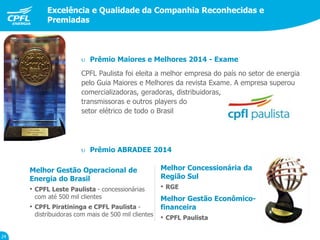 Desempenho das ações
Excelência e Qualidade da Companhia Reconhecidas e
Premiadas
24
CPFL Paulista foi eleita a melhor empresa do país no setor de energia
pelo Guia Maiores e Melhores da revista Exame. A empresa superou
comercializadoras, geradoras, distribuidoras,
transmissoras e outros players do
setor elétrico de todo o Brasil
Melhor Gestão Operacional de
Energia do Brasil
• CPFL Leste Paulista - concessionárias
com até 500 mil clientes
• CPFL Piratininga e CPFL Paulista -
distribuidoras com mais de 500 mil clientes
Melhor Concessionária da
Região Sul
• RGE
Melhor Gestão Econômico-
financeira
• CPFL Paulista
 Prêmio Maiores e Melhores 2014 - Exame
 Prêmio ABRADEE 2014
 