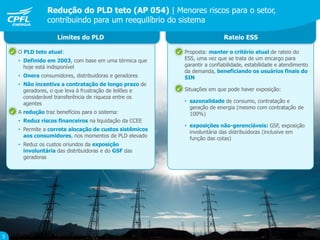 Redução do PLD teto (AP 054) | Menores riscos para o setor,
contribuindo para um reequilíbrio do sistema
5
 O PLD teto atual:
• Definido em 2003, com base em uma térmica que
hoje está indisponível
• Onera consumidores, distribuidoras e geradores
• Não incentiva a contratação de longo prazo de
geradores, o que leva à frustração de leilões e
considerável transferência de riqueza entre os
agentes
 A redução traz benefícios para o sistema:
• Reduz riscos financeiros na liquidação da CCEE
• Permite a correta alocação de custos sistêmicos
aos consumidores, nos momentos de PLD elevado
• Reduz os custos oriundos da exposição
involuntária das distribuidoras e do GSF das
geradoras
Limites do PLD Rateio ESS
 Proposta: manter o critério atual de rateio do
ESS, uma vez que se trata de um encargo para
garantir a confiabilidade, estabilidade e atendimento
da demanda, beneficiando os usuários finais do
SIN
 Situações em que pode haver exposição:
• sazonalidade de consumo, contratação e
geração de energia (mesmo com contratação de
100%)
• exposições não-gerenciáveis: GSF, exposição
involuntária das distribuidoras (inclusive em
função das cotas)




 