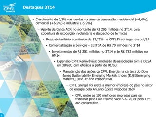 • Crescimento de 0,2% nas vendas na área de concessão - residencial (+4,4%),
comercial (+6,9%) e industrial (-5,9%)
• Aporte de Conta ACR no montante de R$ 205 milhões no 3T14, para
cobertura de exposição involuntária e despacho de térmicas
• Reajuste tarifário econômico de 19,73% na CPFL Piratininga, em out/14
• Comercialização e Serviços - EBITDA de R$ 70 milhões no 3T14
• Investimentos de R$ 251 milhões no 3T14 e de R$ 782 milhões no
9M14
• Expansão CPFL Renováveis: conclusão da associação com a DESA
em 30/set, com eficácia a partir de 01/out
• Manutenção das ações da CPFL Energia na carteira do Dow
Jones Sustainability Emerging Markets Index (DJSI Emerging
Markets), pelo 3º ano consecutivo
• CPFL Energia foi eleita a melhor empresa do país no setor
de energia pelo Anuário Época Negócios 360º
• CPFL entre as 150 melhores empresas para se
trabalhar pelo Guia Exame Você S.A. 2014, pelo 13º
ano consecutivo
Destaques 3T14
6
 