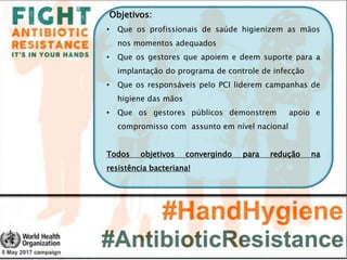 Objetivos:
• Que os profissionais de saúde higienizem as mãos
nos momentos adequados
• Que os gestores que apoiem e deem suporte para a
implantação do programa de controle de infecção
• Que os responsáveis pelo PCI liderem campanhas de
higiene das mãos
• Que os gestores públicos demonstrem apoio e
compromisso com assunto em nível nacional
Todos objetivos convergindo para redução na
resistência bacteriana!
 