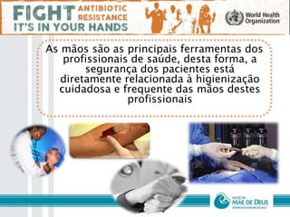 As mãos são as principais ferramentas dos
profissionais de saúde, desta forma, a
segurança dos pacientes está
diretamente relacionada à higienização
cuidadosa e frequente das mãos destes
profissionais
 