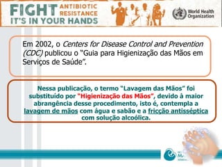 Em 2002, o Centers for Disease Control and Prevention
(CDC) publicou o “Guia para Higienização das Mãos em
Serviços de Saúde”.
Nessa publicação, o termo “Lavagem das Mãos” foi
substituído por “Higienização das Mãos”, devido à maior
abrangência desse procedimento, isto é, contempla a
lavagem de mãos com água e sabão e a fricção antisséptica
com solução alcoólica.
 