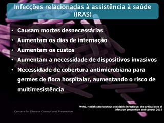 • Causam mortes desnecessárias
• Aumentam os dias de internação
• Aumentam os custos
• Aumentam a necessidade de dispositivos invasivos
• Necessidade de cobertura antimicrobiana para
germes de flora hospitalar, aumentando o risco de
multirresistência
WHO. Health care without avoidable infectious: the critical role of
infection prevention and control 2016
Infecções relacionadas à assistência à saúde
(IRAS)
 