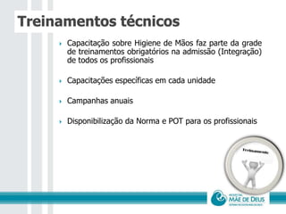Treinamentos técnicos
 Capacitação sobre Higiene de Mãos faz parte da grade
de treinamentos obrigatórios na admissão (Integração)
de todos os profissionais
 Capacitações específicas em cada unidade
 Campanhas anuais
 Disponibilização da Norma e POT para os profissionais
 